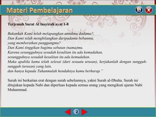 2
Terjemah Surat Al Insyirah ayat 1-8
 
Bukankah Kami telah melapangkan untukmu dadamu?,
Dan Kami telah menghilangkan daripadamu bebanmu,
yang memberatkan punggungmu?
Dan Kami tinggikan bagimu sebutan (nama)mu.
Karena sesungguhnya sesudah kesulitan itu ada kemudahan,
sesungguhnya sesudah kesulitan itu ada kemudahan.
Maka apabila kamu telah selesai (dari sesuatu urusan), kerjakanlah dengan sungguh-
sungguh (urusan) yang lain,
dan hanya kepada Tuhanmulah hendaknya kamu berharap.”
 
Surah ini berkaitan erat dengan surah sebelumnya, yakni Surah al-Dhuha. Surah ini 
ditujukan kepada Nabi dan diperluas kepada semua orang yang mengikuti ajaran Nabi 
Muhammad. 
 