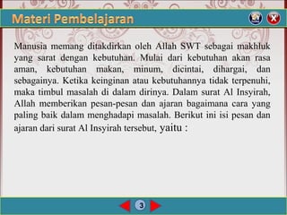 3
Manusia memang ditakdirkan oleh Allah SWT sebagai makhluk
yang sarat dengan kebutuhan. Mulai dari kebutuhan akan rasa
aman, kebutuhan makan, minum, dicintai, dihargai, dan
sebagainya. Ketika keinginan atau kebutuhannya tidak terpenuhi,
maka timbul masalah di dalam dirinya. Dalam surat Al Insyirah,
Allah memberikan pesan-pesan dan ajaran bagaimana cara yang
paling baik dalam menghadapi masalah. Berikut ini isi pesan dan
ajaran dari surat Al Insyirah tersebut, yaitu :
 