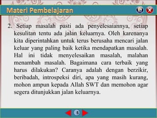 5
2. Setiap masalah pasti ada penyelesaiannya, setiap
kesulitan tentu ada jalan keluarnya. Oleh karenanya
kita diperintahkan untuk terus berusaha mencari jalan
keluar yang paling baik ketika mendapatkan masalah.
Hal ini tidak menyelesaikan masalah, malahan
menambah masalah. Bagaimana cara terbaik yang
harus dilakukan? Caranya adalah dengan berzikir,
beribadah, introspeksi diri, apa yang masih kurang,
mohon ampun kepada Allah SWT dan memohon agar
segera ditunjukkan jalan keluarnya.
 