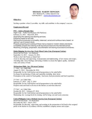 MICHAEL MARTIN TIONGSON
20-C Montreal St., Cubao, Quezon City
+639196234517 : chefwerkz@hotmail.com
Objective:
Seeking a position where I can utilize my skills and contribute to the companys success.
Employment Record
PTC C Sodexo Remote Sites
Night Cook C Noble Paul Romano (Oil Platform)
February 23, 2016 C March 09, 2016
Organizing the catering and cleaning services;
Preparing meals for the shift;
Planning and production of a healthy, balanced, varied and nutritious menu based on
optimum use of present stock;
Properly preparing and cooking of these menus based on modern dietary standards;
Completely prepare the ordering of all required provisions for the intended period;
Receiving, arranging, preparation, documentation and storing of provisions and stores;
Bahia Shipping Services Inc: Fred. Olsen Cruise Line (European Cuisine)
Demi Chef De Partie C m/s Balmoral
September 14, 2015 C January 10, 2016
Works in the Cold Pantry as Salad Chef
Assist in directing and supervising of preparation and implementing of new menus and recipes.
Attending daily menu briefings and tasting of dishes to ensure the highest quality, nutritional
value and variety of food.
Michaelmar Phils., Inc. (Western Cuisine)
1st
Chef C m/v Edda Fides
August 21, 2014 C December 04, 2014
Responsible for the Cold Kitchen and all preparations in the salad buffet.
In-charge for purchasing of fruits and vegetables including dairy items.
Participates in the control of food quality, food taste,food presentation and food requisition.
2nd
Chef C m/v Edda Fides
February 27, 2014 C July 17, 2014
Responsible for the Cold Kitchen and all preparations in the salad buffet.
Prepares and cook food in all areas in the kitchen as and when directed.
2nd
Chef C m/v Edda Fides
October 08, 2013 C February 07, 2014
Responsible for the Cold Kitchen and all preparations in the salad buffet
Maintaining low wastage levels by training staff in being cost and waste conscious
United Philippine Lines: Holland America Line (European Cuisine)
Demi Chef De Partie C m/s Rotterdam
December 04, 2012 - June 8, 2013
Responsible for directing, supervising and assisting in the preparation of all food in the assigned
partie in the kitchen in accordance with the established company menus and recipes.
 
