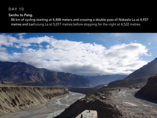 Sarchu to Pang.
• 86 km of cycling starting at 4,408 meters and crossing a double pass of Nakeela La at 4,937
metres and Lachulung La at 5,077 metres before stopping for the night at 4,522 metres.
D A Y 1 0
 