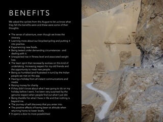 B E N E F I T S
We asked the cyclists from this August to let us know what
they felt the benefits were and these were some of their
thoughts:
• The sense of adventure, even though we knew the
itinerary.
• Learning more about our bicycles/cycling and putting it
into practice.
• Experiencing new foods.
• Being tested under demanding circumstances - and
dealing with it.
• Unexpected rise in fitness level and associated weight
loss.
• The team spirit that necessarily evolves on this kind of
undertaking. Increasing respect for my old friends and
the opportunity to meet new people.
• Being so humbled (and frustrated in turn) by the Indian
people we met on the way.
• Having a holiday from all instant communications and
media
• Raising money for charity.
• If they didn't know about what I was going to do on my
holiday before I went, I've been very surprised by the
genuine respect when people find out what I just did.
• Being thankful for what I have in life and that nothing is
beyond me.
• The journey of self discovery that you enter into.
• The positive affects of having been at altitude when
returning home to lower levels.
• It opens a door to more possibilities!
 