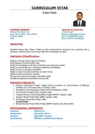 CURRICULUM VITAE
KuljotSingh.
CURRENT ADDRESS Email ID: & Contact No:
Athena Emirates LLC Kuljot Singh
Near Ajman Bank, Abu Dhabi Bassan.kuljot@gmail.com
PO Box 54008 00 971 509029246 (UAE)
UAE 00 91 9417411143(INDIA)
OBJECTIVE
Qualified Heavy Bus, Heavy Trailer, & Light vehicle Driver searching for a position with a
growing company where my driving skills and knowledge can grow.
Highlights of Qualifications:
Skilled in driving various types of vehicles
Strict follower of all the traffic rules
Profound knowledge of all kind of Vehicles and equipment safety
Ability to work long hours, including weekends and holidays
Ability to work in all types of weather
Ability to report to work at all times on short notice
Ability to drive and deliver vehicles
Strong client service and public interaction skills
Excellent analytical and problem solving skills
PREVIOUS PROJECTS
 Phase 6 Expansion Project, Vopak Horizon Fujairah Ltd. (Construction of Offshore
Facilities and shut down jobs ) (Fujairah, UAE)
 Khorfakhan Port Expansion Project (KPE, Khorfakhan, UAE)
 Oil Terminal 2 Project (OT2, Fujairah, UAE)
 Fujairah Northern Land Reclamation Project (NPEP, Fujairah, UAE)
 Southern Break Water Berth (SBB, Fujairah, UAE)
 Sir Baniyas Island (Abu Dhabi, UAE)
Current Project
 Baraka Nuclear Power Plant Project (BNPP, Baraka, Abu Dhabi UAE)
PROFESSIONAL EXPERIENCE
Company : Athena S.A.
Designation : Heavy Bus Driver
Duration : May 2008 - Present
Areas/Sector : Offshore and Onshore Projects
1/2
 