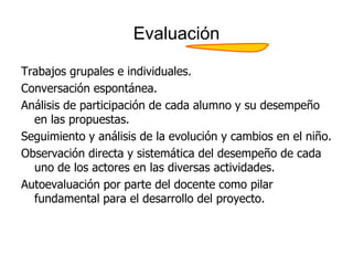 Evaluación
Trabajos grupales e individuales.
Conversación espontánea.
Análisis de participación de cada alumno y su desempeño
en las propuestas.
Seguimiento y análisis de la evolución y cambios en el niño.
Observación directa y sistemática del desempeño de cada
uno de los actores en las diversas actividades.
Autoevaluación por parte del docente como pilar
fundamental para el desarrollo del proyecto.
 