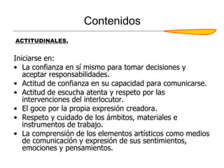 Contenidos
Iniciarse en:
• La confianza en sí mismo para tomar decisiones y
aceptar responsabilidades.
• Actitud de confianza en su capacidad para comunicarse.
• Actitud de escucha atenta y respeto por las
intervenciones del interlocutor.
• El goce por la propia expresión creadora.
• Respeto y cuidado de los ámbitos, materiales e
instrumentos de trabajo.
• La comprensión de los elementos artísticos como medios
de comunicación y expresión de sus sentimientos,
emociones y pensamientos.
ACTITUDINALES.
 