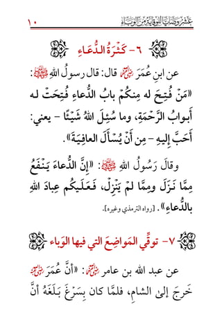 10
ََََََََََََََََََ6َ-َََ‫ك‬َ‫ـ‬َ‫ث‬َ‫ـ‬َ‫ر‬َ‫ة‬َََ‫ل‬‫ا‬َ‫ـ‬َُّ‫د‬َ‫ع‬َ‫ـ‬َ‫اء‬َ
‫عن‬‫ر‬‫م‬‫ع‬‫ابن‬☻‫قال‬:‫اهلل‬‫رسول‬‫قال‬¤:
«َ‫َف‬‫ن‬‫م‬َ‫ـ‬َ‫ت‬َ‫ـ‬َ‫ن‬‫َلهَم‬‫ح‬َ‫ـ‬َ‫م‬‫ك‬ََ‫َف‬‫عاء‬ ُّ‫َالد‬‫باب‬َ‫ـ‬َ‫ل‬َ‫ت‬‫ح‬‫ت‬َ‫ـ‬ََ‫ه‬
َ‫ب‬‫أ‬َ‫ـ‬َ‫ئ‬‫،َوماَس‬‫ة‬‫م‬‫ح‬‫َالر‬‫واب‬َ‫ـ‬َ‫ي‬‫َش‬‫هَّلل‬‫ا‬َ‫ل‬َ‫ـ‬َ‫ًا‬‫ئ‬َ-ََ‫ي‬‫يعن‬َ:ََ
َ‫ي‬‫ل‬‫َإ‬‫ب‬‫ح‬‫أ‬َ‫ـ‬َ‫ه‬َََ-ََََ‫ن‬‫نَأ‬‫م‬َ‫أ‬‫س‬‫ي‬َ‫ل‬َََ‫العاف‬َ‫ـ‬َ‫ي‬َ‫ـ‬َ‫ة‬».
‫اهلل‬ ‫ول‬‫س‬‫ر‬ ‫وقال‬¤:«َ‫َي‬‫عاء‬ ُّ‫َالد‬‫ن‬‫إ‬َ‫ـ‬َ‫ن‬َ‫ـ‬ََ‫ع‬‫ف‬
َ‫َن‬‫ا‬‫م‬‫م‬َ‫ـ‬َ‫َي‬‫َلم‬‫ا‬‫م‬‫َوم‬‫ل‬‫ز‬َ‫ن‬َ‫َف‬،‫ل‬‫ز‬َ‫ـ‬َ‫ع‬َ‫ـ‬َ‫ل‬َ‫ـ‬ََ‫هَّلل‬‫ا‬َ‫باد‬‫َع‬‫م‬‫يك‬
َ‫عاء‬ ُّ‫بالد‬».[‫وغيره‬‫الرتمذي‬‫رواه‬].
َََ7َ-ََََِّ‫ق‬‫تو‬َ‫يَالم‬َ‫واض‬َ‫ع‬ََََ‫التي‬َ‫ي‬‫ف‬َ‫هاَالو‬َ‫ء‬‫با‬
‫عامر‬ ‫بن‬ ‫اهلل‬ ‫عبد‬ ‫عن‬☻:«‫أن‬‫ع‬‫م‬‫ر‬☺
‫خ‬‫رج‬‫الش‬ ‫إلى‬‫ا‬‫م‬‫فلم‬ ،‫كان‬ ‫ا‬‫ب‬‫س‬‫ر‬‫غ‬‫ب‬‫ـ‬‫ل‬‫غ‬‫ه‬‫أن‬


 