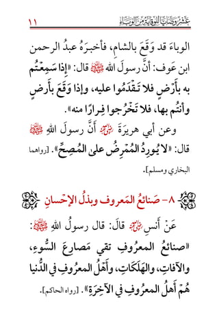 11
‫الوباء‬‫و‬ ‫قد‬‫ق‬‫ع‬‫بالش‬‫ا‬‫م‬،‫فأخب‬‫ـ‬‫ر‬‫ه‬‫عبد‬‫الرحمن‬
‫ا‬‫ع‬‫بن‬‫أن‬:‫وف‬‫رسول‬‫اهلل‬¤«:‫قال‬َ‫إ‬َ‫ذاَس‬َ‫م‬َ‫ع‬َ‫ـ‬َ‫ت‬َ‫م‬ََ
َ‫بهَبأ‬َ‫ر‬ٍَ‫ض‬ََ‫فالَت‬َ‫ـ‬َ‫ق‬َ‫د‬َ‫م‬َ‫واَعليه،َوإذاَو‬َ‫ق‬َ‫ع‬ََ‫بأ‬ٍَ‫رض‬َ
َ‫وأنت‬َ‫مَبها،َفالَت‬َ‫خ‬َ‫ر‬َ‫جواَف‬َ‫ـ‬ًَ‫رار‬َ‫ه‬‫اَمن‬.»
‫و‬‫ة‬‫هرير‬ ‫أبي‬ ‫عن‬☺‫اهلل‬ ‫رسول‬ ‫ن‬‫أ‬¤
‫قال‬:«َ‫الَي‬َ‫ـ‬ََ‫د‬‫ور‬َ‫َعلىَالم‬‫ض‬‫ر‬‫م‬‫الم‬َ‫ـ‬َِّ‫ح‬‫ص‬.»[‫رواه‬‫ما‬
‫ومسلم‬‫البخاري‬].
ََ8َ-َََ‫ص‬َ‫ا‬‫ن‬َ‫ئ‬َ‫ع‬َََ‫الم‬َ‫عروفَوبذل‬َََ‫اإلح‬َ‫سان‬َ
‫نس‬‫أ‬ ‫ن‬‫ع‬☺‫اهلل‬ ‫رسول‬ ‫قال‬ :‫قال‬¤:
«َ ‫صنائع‬َ‫وف‬‫المعر‬ََ ‫تقي‬َ‫وء‬ ُّ‫َالس‬ ‫ع‬‫صار‬‫م‬ََ،
َ‫،َوأ‬‫ات‬‫ك‬‫ل‬‫،َواله‬‫واآلفات‬َ‫ه‬َ‫وف‬‫َالمعر‬‫ل‬ََََ‫نيا‬ ُّ‫يفَالد‬
َ‫ة‬‫ر‬‫َيفَاآلخ‬‫وف‬‫َالمعر‬‫هل‬‫َأ‬‫م‬‫ه‬َ».[‫الحاكم‬‫رواه‬].

 