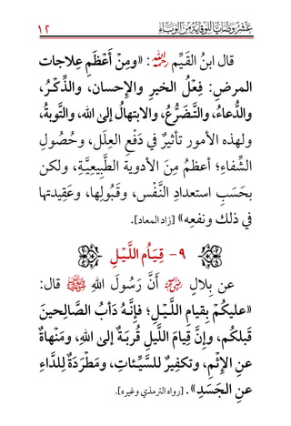 12
‫الق‬‫ابن‬‫قال‬‫ـ‬‫ي‬‫م‬☼:«َ‫وم‬َ‫ن‬َََ‫أ‬َ‫ع‬َ‫ظ‬َ‫م‬َََ‫ع‬ََ‫الجات‬
َ‫المرض‬َ:ََ‫ف‬َ‫ع‬َ‫ل‬ََ‫الخير‬ََ‫واإل‬َ‫ن‬‫حسا‬،َِّ‫والذ‬َ‫ك‬َ‫ـ‬َ‫ر‬َ،ََ
َُّ‫والد‬َ‫عاء‬َ،َََ‫والت‬َ‫ـ‬َ‫ض‬َُّ‫ر‬َ‫ع‬َ‫،َواالبتهال‬َََ‫هَّلل،َوالت‬‫ا‬َ‫إلى‬َ‫وبة‬ََ،
‫تأثير‬ ‫األمور‬ ‫ولهذه‬‫د‬ ‫يف‬‫ف‬‫ع‬‫الع‬‫ل‬‫ل‬،‫وح‬‫ص‬‫ول‬
‫الش‬‫فاء‬‫؛‬‫أعظم‬‫م‬‫ن‬‫الط‬ ‫األدوية‬‫ب‬‫يع‬‫ي‬‫ـ‬‫ة‬‫ولكن‬ ،
‫بح‬‫س‬‫ب‬‫استعداد‬‫الن‬‫ـ‬‫ف‬‫وق‬ ،‫س‬‫ـ‬‫ب‬‫ول‬‫وع‬ ،‫ها‬‫ق‬‫يدهتا‬
‫ونفع‬ ‫ذلك‬ ‫يف‬‫ه‬»[]‫المعاد‬‫زاد‬.
ََََََََََََََََََََََ9َ-ََََ‫ق‬َ‫ـ‬َ‫ي‬َ‫ـ‬َ‫ا‬َ‫مَالل‬َ‫ـ‬َ‫ي‬َ‫ـ‬َ‫ل‬َ
‫الل‬‫ب‬ ‫عن‬☺‫اهلل‬ ‫ول‬‫س‬‫ر‬ ‫ن‬‫أ‬¤:‫قال‬
«َ‫م‬‫عليك‬َ‫َالل‬‫قيام‬‫ب‬‫ـ‬َ‫ي‬‫ـ‬َ‫ل‬‫؛‬ََ‫ن‬‫فإ‬‫ـ‬ََ‫حين‬‫ال‬‫َالص‬‫أب‬‫َد‬‫ه‬
َ‫رب‬‫َق‬‫يل‬‫َالل‬‫يام‬‫َق‬‫ن‬‫م،َوإ‬‫بلك‬‫ق‬‫ـ‬َ‫ل‬‫ٌَإ‬‫ة‬‫ى‬ََ‫ن‬‫،َوم‬‫اهَّلل‬ٌََ‫ة‬‫ها‬
َِّ‫ي‬‫َللس‬ٌ‫ير‬‫،َوتكف‬‫م‬‫ث‬‫َاإل‬‫عن‬‫ـ‬ََ‫اء‬‫لد‬‫ٌَل‬‫ة‬‫د‬‫ر‬‫ط‬‫،َوم‬‫ئات‬
َ‫د‬‫س‬‫َالج‬‫عن‬».[‫وغيره‬‫الرتمذي‬‫رواه‬.]

 