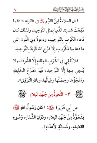 7
‫ق‬‫ـ‬‫م‬‫القي‬‫ابن‬‫العالمة‬‫ال‬☼‫يف‬«‫الفوائد‬»:«‫فما‬
‫د‬‫ف‬‫ـ‬‫ع‬‫ت‬‫يد‬‫ح‬‫و‬‫الت‬‫مثل‬‫ب‬‫نيا‬‫الد‬‫د‬‫شدائ‬،‫كان‬‫ولذلك‬
‫الك‬ ‫عاء‬‫د‬‫ر‬‫ب‬‫ي‬‫وح‬‫الت‬‫ب‬‫ـ‬‫د‬،‫ودعوة‬‫التي‬ ‫ون‬‫الن‬ ‫ي‬‫ذ‬
‫م‬‫هبا‬‫دعا‬‫ما‬‫ك‬‫ر‬‫ف‬‫ال‬‫إ‬‫وب‬‫ـ‬‫ر‬‫ك‬‫اهلل‬‫ج‬‫ر‬‫ب‬‫ه‬‫يد‬‫ح‬‫و‬‫الت‬‫ب‬.
‫ي‬‫فال‬‫ل‬‫ـ‬‫ق‬‫ي‬‫الك‬‫يف‬‫ـ‬‫ر‬‫ب‬‫الش‬‫ال‬‫إ‬‫ظام‬‫الع‬‫رك‬،‫وال‬
‫ن‬‫ي‬‫جي‬‫يد‬‫ح‬‫و‬‫الت‬ ‫ال‬‫إ‬ ‫نها‬‫م‬،‫م‬ ‫و‬‫ه‬‫ف‬‫ف‬‫ـ‬‫ز‬‫ع‬‫الخ‬‫ل‬‫يقة‬
‫وم‬‫ل‬‫ج‬‫ؤ‬‫وح‬‫ها‬‫ص‬‫ن‬‫وغ‬‫ها‬‫ياث‬‫ها‬،‫يق‬‫ف‬‫و‬‫الت‬‫وباهلل‬».ََ
َََََََََََََََََ3َ-َ‫الت‬َ‫عوذ‬َََ‫م‬َ‫نَج‬َ‫ه‬َ‫د‬َََ‫البالء‬
‫ة‬‫ير‬‫ر‬‫ه‬ ‫ي‬‫أب‬ ‫عن‬☺:«َ‫هَّلل‬‫ا‬َ‫ول‬‫س‬‫كانَر‬¤ََ
َ‫ي‬َ‫ـ‬َ‫ت‬َ‫ـ‬َ‫ع‬َ‫ـ‬َ‫َالبالء‬‫د‬‫ه‬‫َج‬‫ن‬‫َم‬‫ذ‬‫و‬َ،ََ‫قاء‬‫َالش‬‫ك‬‫ر‬‫ود‬َ،َََ‫وء‬‫س‬‫و‬
َ‫القضاء‬َ،َََ‫اء‬‫عد‬‫َاأل‬‫ة‬‫مات‬‫وش‬».

 