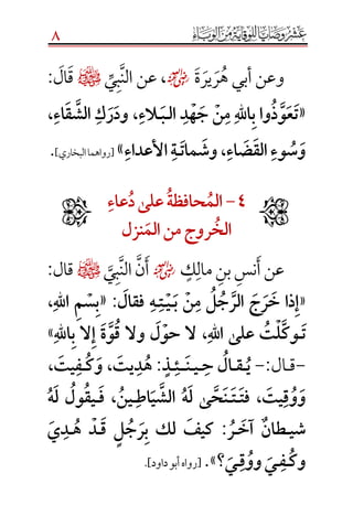8
‫و‬‫ة‬‫ير‬‫ر‬‫ه‬ ‫أبي‬ ‫عن‬☺،‫ي‬‫ب‬‫الن‬ ‫عن‬¤‫ال‬‫ق‬:
«َ‫ل‬‫َا‬‫د‬‫ه‬‫َج‬‫ن‬‫َم‬‫هَّلل‬‫ا‬‫واَب‬‫ذ‬‫و‬‫ع‬‫ت‬َ‫ـ‬َ‫ب‬َ‫ـ‬َ‫الء‬َ،ََ‫اء‬‫ق‬‫َالش‬‫ك‬‫ر‬‫ود‬َ،ََ
َ‫اء‬‫ض‬‫َالق‬‫وء‬‫س‬‫و‬َ،َََ‫مات‬‫وش‬َ‫ـ‬َ‫َاألعداء‬‫ة‬»[‫البخاري‬‫رواهما‬].
4َ-َََ‫الم‬َ‫حافظة‬َََ‫علىَد‬َ‫عاء‬َََ
َ‫الخ‬ََ‫روج‬َ‫منَالم‬َ‫ل‬‫نز‬َ
‫ك‬‫مال‬‫بن‬‫نس‬‫أ‬‫عن‬☺‫ب‬‫الن‬‫ن‬‫أ‬‫ي‬¤‫قال‬:
«َ‫َب‬‫ن‬‫َم‬‫ل‬‫ج‬‫َالر‬‫ج‬‫ر‬‫ذاَخ‬‫إ‬َ‫ـ‬َ‫ي‬َ‫ـ‬َ‫ت‬َ‫ـ‬َ‫َفقال‬‫ه‬:«َ‫َاهَّلل‬‫م‬‫س‬‫ب‬َ،ََ
َ‫ت‬َ‫ـ‬َ‫ل‬‫َع‬‫ت‬‫ل‬‫وك‬َ‫ى‬ََ‫هَّلل‬‫ا‬َ،ََ‫اهَّلل‬‫الَب‬‫َإ‬‫ة‬‫و‬‫َوالَق‬‫ل‬‫الَحو‬»
-‫ق‬‫ـ‬‫ال‬َ:َ-ََ‫ي‬َ‫ـ‬َ‫ق‬َ‫ـ‬َ‫َح‬‫ال‬َ‫ـ‬َ‫ي‬َ‫ـ‬َ‫ن‬َ‫ـ‬َ‫ـ‬َ‫ئ‬‫ـ‬ٍَ‫ذ‬َ:ََ‫يت‬‫د‬‫ه‬َ،ََ‫ك‬‫و‬َ‫ـ‬َ‫يت‬‫ف‬،َ
َ‫يت‬‫ق‬‫و‬‫و‬َ،ََ‫فت‬‫ـ‬َ‫ت‬َ‫ـ‬َ‫اط‬‫ي‬‫َالش‬‫ه‬‫َل‬‫ى‬‫ح‬‫ن‬َ‫ـ‬َ‫ين‬َ،ََ‫ف‬َ‫ـ‬ََ‫ه‬‫َل‬‫ول‬‫يق‬
َ‫ي‬‫ش‬َ‫ـ‬ٌَ‫طان‬ََ‫آخ‬َ‫ـ‬َ‫ر‬َ:ََ‫َق‬ ٍ‫ل‬‫ج‬‫ر‬‫َب‬ ‫َلك‬ ‫كيف‬َ‫ـ‬َ‫َه‬ ‫د‬َ‫ـ‬َ‫د‬َ‫ي‬ََ
َ‫وك‬َ‫ـ‬َ‫ف‬َ‫ـي‬َََ‫ق‬‫وو‬َ‫ـ‬َ‫ي‬َ‫؟‬.»[‫رواه‬‫داود‬‫أبو‬.]

 