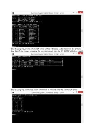 12
Step 8: Using SQL, create ADMISSION entity with its attributes. Auto-increment the primary
key. Specify the foreign key, using the same commands from the ‘PT_DEMO’ table (see step 6).
Step 9: Using SQL commands, insert a minimum of 7 records into the ADMISSION entity
 