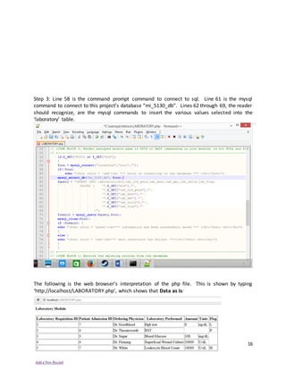 16
Step 3: Line 58 is the command prompt command to connect to sql. Line 61 is the mysql
command to connect to this project’s database “mi_5130_db”. Lines 62 through 69, the reader
should recognize, are the mysql commands to insert the various values selected into the
‘laboratory’ table.
The following is the web browser’s interpretation of the php file. This is shown by typing
‘http://localhost/LABORATORY.php’, which shows that Data as is:
 