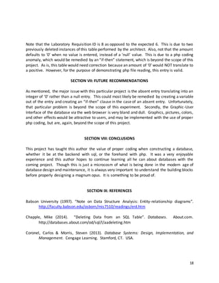 18
Note that the Laboratory Requisition ID is 8 as opposed to the expected 6. This is due to two
previously deleted instances of this table performed by the architect. Also, not that the amount
defaults to ‘0’ when no value is entered, instead of a ‘null’ value. This is due to a php coding
anomaly, which would be remedied by an “if-then” statement, which is beyond the scope of this
project. As is, this table would need correction because an amount of ‘0’ would NOT translate to
a positive. However, for the purpose of demonstrating php file reading, this entry is valid.
SECTION VII: FUTURE RECOMMENDATIONS
As mentioned, the major issue with this particular project is the absent entry translating into an
integer of ‘0’ rather than a null entry. This could most likely be remedied by creating a variable
out of the entry and creating an “if-then” clause in the case of an absent entry. Unfortunately,
that particular problem is beyond the scope of this experiment. Secondly, the Graphic-User
Interface of the database via the web browser is very bland and dull. Graphics, pictures, colors,
and other effects would be attractive to users, and may be implemented with the use of proper
php coding, but are, again, beyond the scope of this project.
SECTION VIII: CONCLUSIONS
This project has taught this author the value of proper coding when constructing a database,
whether it be at the backend with sql, or the forehand with php. It was a very enjoyable
experience and this author hopes to continue learning all he can about databases with the
coming project. Though this is just a microcosm of what is being done in the modern age of
database design and maintenance, it is always very important to understand the building blocks
before properly designing a magnum opus. It is something to be proud of.
SECTION IX: REFERENCES
Babson University (1997). “Note on Data Structure Analysis: Entity-relationship diagrams”.
http://faculty.babson.edu/osborn/mis7510/readings/erd.htm
Chapple, Mike (2014). “Deleting Data from an SQL Table”. Databases. About.com.
http://databases.about.com/od/sql/l/aadeleting.htm
Coronel, Carlos & Morris, Steven (2013). Database Systems: Design, Implementation, and
Management. Cengage Learning. Stamford, CT. USA.
 