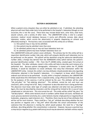 4
SECTION II: BACKGROUND
When a patient visits a hospital, they can either be admitted or not. If admitted, the attending
physician will most likely order tests to be performed in the hospital’s laboratory (though on rare
occasions, this is not the case). These tests may include blood tests, urine tests, stool tests,
wound cultures, and a variety of other tests. The LABORATORY entity is vital to a proper
electronic medical record database because it easily and efficiently conveys data about
laboratory studies, which assists the physician(s) in properly diagnosing an ailment and
effectively treating it. The business rules associated with this entity are as follows:
1.) One patient may or may not be admitted.
2.) One patient may be admitted more than once
3.) An admitted patient may or may not have laboratory tests run
4.) An admitted patient may have multiple laboratory tests run
This LABORATORY entity will contain seven attributes. The primary key for this entity will be a
requisition identification number (lab_req), which will uniquely identify each laboratory test to
be performed on the patient. The patient will be identified using the admission identification
number (AID), a foreign key derived from the ADMISSION entity (which derives the patient’s
personal identification number – PID – from the PT_DEMO entity, created upon first arrival at
the hospital). The other attributes stored in this entity will help to describe each instance of a
performed test. Because patient demographic information is stored within the PT_DEMO
attribute, it would be redundant to create attributes that relay that information within the
LABORATORY entity. Instead, this entity’s non-key attributes should provide data only regarding
information obtained in the hospital’s laboratory. It is important to know which Physician
ordered each lab test to be performed. Usually, within a hospital’s database, the LABORATORY
entity would draw this information from a separate entity, using a Physician ID foreign code, but
for the purposes of this exercise, it will be entered by the user. This attribute will be called
“lab_ord_phys” for “lab ordering physician”. This attribute cannot be null, and must use
characters, with a string limit of 20. Next, it important to describe which test is being performed.
The physician must know what type of sample was obtained and what test was performed.
Again, this must be described by characters and the string will be limited to 50, in case of more
complicated or intricate tests. This also cannot be null. This entity will be called “lab_desc” for
“lab description”. While some lab tests result in numbers (white blood cell count, red blood cell
count, glucose,bacterial sensitivity,etc.), some labtests may be simply positive or negative(fecal
leukocytes, pregnancy, rapid strep test, etc.). Therefore, there may be one of two attributes that
will be null for each instance. There could be a “lab_pn” attribute describing whether the test
was positive or negative and a “lab_amt” which describes the actual concentration of the
substance that the physician is testing for, which would produce the need for a “lab_flag”
attribute, describing whether this concentration is abnormal. However, because a positive (e.g.
astrep test)or negative (e.g.protein deficiency) result may be abnormal and both entities require
 