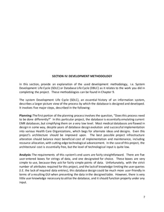 7
SECTION IV: DEVELOPMENT METHODOLOGY
In this section, provide an explanation of the used development methodology, i.e. System
Development Life Cycle (SDLC) or Database Life Cycle (DBLC) as it relates to the work you did in
completing the project. These methodologies can be found in Chapter 9.
The system Development Life Cycle (SDLC), an essential history of an information system,
describes a larger picture view of the process by which the database is designed and developed.
It involves five major steps, described in the following:
Planning:Thefirst portion of the planning process involves the question, “Does this process need
to be done differently?” In this particular project, the database is essentially emulating current
EMR databases, but simplifying them on a very low level. Most medical databases are flawed in
design in some way, despite years of database design evolution and successful implementation
into various Health Care Organizations, which begs for alternate ideas and designs. Even this
project’s architecture should be improved upon. The best possible project infrastructure
alteration should balance most beneficial cost of implementation and maintenance, including
resource allocation, with cutting edge technological advancement. In the caseof this project, the
architectural cost is essentially free, but the level of technological input is quite low.
Analysis: The requirements of this system’s end users are fairly straightforward. There are five
user-entered boxes for strings of data, and one designated for choice. These boxes are very
simple to use, because they ask for fairly simple points of data. Unfortunately, with the strict
number of attributes required for this project, and the lackof knowledge limiting the user queries
(I.E. the lack of required data entries), this database design could be much more user-friendly in
terms of a resulting GUI when presenting the data in the designed table. However, there is very
little user knowledge necessary to utilize the database, and it should function properly under any
input.
 