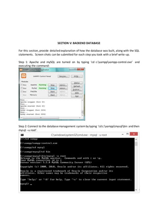 9
SECTION V: BACKEND DATABASE
For this section, provide detailed explanation of how the database was built, along with the SQL
statements. Screen shots can be submitted for each step you took with a brief write-up.
Step 1: Apache and mySQL are turned on by typing ‘cd c:xamppxampp-control.exe’ and
executing the command:
Step 2: Connect to the databasemanagement systemby typing ‘cd c:xamppmysqlbin and then
mysql –u root’.
 