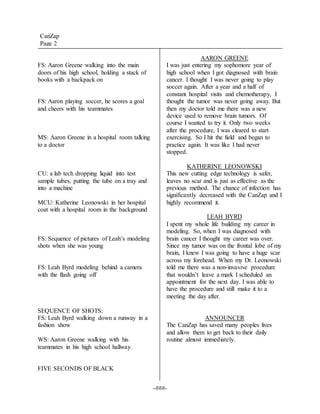 -###-
FS: Aaron Greene walking into the main
doors of his high school, holding a stack of
books with a backpack on
FS: Aaron playing soccer, he scores a goal
and cheers with his teammates
MS: Aaron Greene in a hospital room talking
to a doctor
CU: a lab tech dropping liquid into test
sample tubes, putting the tube on a tray and
into a machine
MCU: Katherine Leonowski in her hospital
coat with a hospital room in the background
FS: Sequence of pictures of Leah’s modeling
shots when she was young
FS: Leah Byrd modeling behind a camera
with the flash going off
SEQUENCE OF SHOTS:
FS: Leah Byrd walking down a runway in a
fashion show
WS: Aaron Greene walking with his
teammates in his high school hallway.
FIVE SECONDS OF BLACK
AARON GREENE
I was just entering my sophomore year of
high school when I got diagnosed with brain
cancer. I thought I was never going to play
soccer again. After a year and a half of
constant hospital visits and chemotherapy, I
thought the tumor was never going away. But
then my doctor told me there was a new
device used to remove brain tumors. Of
course I wanted to try it. Only two weeks
after the procedure, I was cleared to start
exercising. So I hit the field and began to
practice again. It was like I had never
stopped.
KATHERINE LEONOWSKI
This new cutting edge technology is safer,
leaves no scar and is just as effective as the
previous method. The chance of infection has
significantly decreased with the CanZap and I
highly recommend it.
LEAH BYRD
I spent my whole life building my career in
modeling. So, when I was diagnosed with
brain cancer I thought my career was over.
Since my tumor was on the frontal lobe of my
brain, I knew I was going to have a huge scar
across my forehead. When my Dr. Leonowski
told me there was a non-invasive procedure
that wouldn’t leave a mark I scheduled an
appointment for the next day. I was able to
have the procedure and still make it to a
meeting the day after.
ANNOUNCER
The CanZap has saved many peoples lives
and allow them to get back to their daily
routine almost immediately.
CanZap
Page 2
 