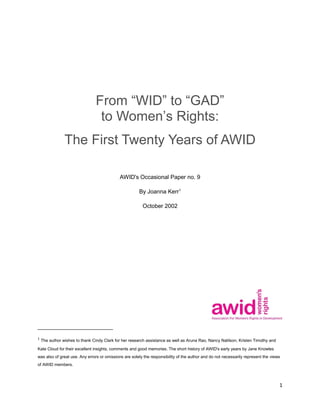 1
From “WID” to “GAD”
to Women’s Rights:
The First Twenty Years of AWID
AWID's Occasional Paper no. 9
By Joanna Kerr1
October 2002
1
The author wishes to thank Cindy Clark for her research assistance as well as Aruna Rao, Nancy Natilson, Kristen Timothy and
Kate Cloud for their excellent insights, comments and good memories. The short history of AWID's early years by Jane Knowles
was also of great use. Any errors or omissions are solely the responsibility of the author and do not necessarily represent the views
of AWID members.
 