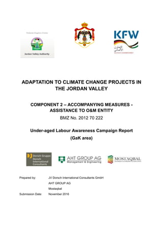 ADAPTATION TO CLIMATE CHANGE PROJECTS IN
THE JORDAN VALLEY
COMPONENT 2 – ACCOMPANYING MEASURES -
ASSISTANCE TO O&M ENTITY
BMZ No. 2012 70 222
Under-aged Labour Awareness Campaign Report
(GaK area)
Prepared by: JV Dorsch International Consultants GmbH
AHT GROUP AG
Mostaqbal
Submission Date: November 2016
 
