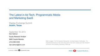 The Latest in Ad Tech, Programmatic Media
and Marketing SaaS
Digiday Exchange Summit
Austin, Texas
Refer to pages 17-20 for Important Disclosures, including Analyst’s Certification. For
Important Disclosures on the stocks discussed in this report, please go to http://research-
us.bmocm.com/Company_Disclosure_Public.asp
September 18, 2013
Dan Salmon
Equity Research Analyst
BMO Capital Markets
(212) 885-4029
dan.salmon@bmo.com
 