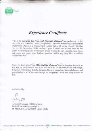 Experience Certfficate
This is to announce that, uMr. MD. Shuhidar Ruhman" has performed his job
sincerely here in Global Labels (Bangladesh) Ltd under Research & Development
Deparlment (R&D) as a Management Trainee. In his job period (from 01 October
2013 to 16 November 2014), totaling 1 year, 1 month and sixteen days, he has
given a challenging and tremendous effort. I found in him sincerity, hard labor,
activeness and some other leading qualities, which may help him to achieve
success in future.
I have no doubt about "Mr. MD. Shohidur Rahman" that)he has done fantastic on
the way he has followed, and I am also satisfied for his enthusiasm and energy.
Finally, I will mention that, he has passed time in struggling, facing challenges and
participating in all of the way through his job period. I wish him every success in
life.
Authorized By
Assistant Manager, HR Department
Global Labels (Bangladesh) Ltd
FS SFB 6, Ext. Area, DEPZ, Savar, Dhaka
Globol Lobels(Bonglodesh) Ltd,FSSFB6,Ext.Areo,DEPZ,Sovor,Dhoko,Phone;@to'+8802 77gI944Fox:+8802 7790945,E-moil :info@glbonglodesh.com
{tr't4
 
