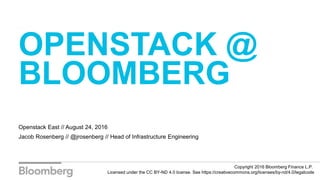 OPENSTACK @
BLOOMBERG
Openstack East // August 24, 2016
Jacob Rosenberg // @jrosenberg // Head of Infrastructure Engineering
Copyright 2016 Bloomberg Finance L.P.
Licensed under the CC BY-ND 4.0 license. See https://creativecommons.org/licenses/by-nd/4.0/legalcode
 