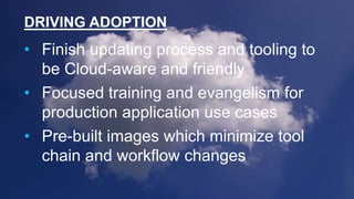 DRIVING ADOPTION
• Finish updating process and tooling to
be Cloud-aware and friendly
• Focused training and evangelism for
production application use cases
• Pre-built images which minimize tool
chain and workflow changes
 