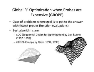 Global	Rd	OpOmizaOon	when	Probes	are	
Expensive	(GROPE)	
•  Class	of	problems	where	goal	is	to	get	to	the	answer	
with	fewest	probes	(funcOon	evaluaOons)	
•  Best	algorithms	are		
–  SDO	(SequenOal	Design	for	OpOmizaOon)	by	Cox	&	John	
(1992,	1997)	
–  GROPE-Canopy	by	Elder	(1992,	1993)	
 