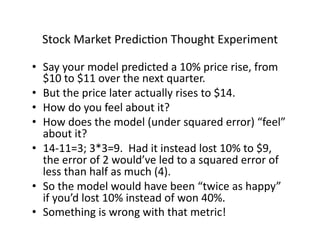 Stock	Market	PredicOon	Thought	Experiment	
•  Say	your	model	predicted	a	10%	price	rise,	from	
$10	to	$11	over	the	next	quarter.	
•  But	the	price	later	actually	rises	to	$14.	
•  How	do	you	feel	about	it?	
•  How	does	the	model	(under	squared	error)	“feel”	
about	it?			
•  14-11=3;	3*3=9.		Had	it	instead	lost	10%	to	$9,	
the	error	of	2	would’ve	led	to	a	squared	error	of	
less	than	half	as	much	(4).			
•  So	the	model	would	have	been	“twice	as	happy”	
if	you’d	lost	10%	instead	of	won	40%.	
•  Something	is	wrong	with	that	metric!	
 