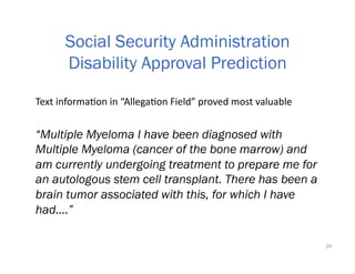 “Multiple Myeloma I have been diagnosed with
Multiple Myeloma (cancer of the bone marrow) and
am currently undergoing treatment to prepare me for
an autologous stem cell transplant. There has been a
brain tumor associated with this, for which I have
had....”
26
Social Security Administration
Disability Approval Prediction
Text	informaOon	in	“AllegaOon	Field”	proved	most	valuable	
 