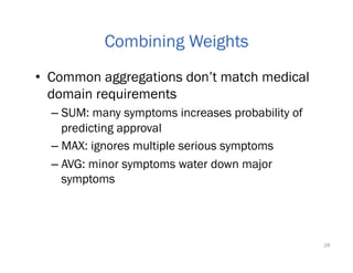 •  Common aggregations don’t match medical
domain requirements
– SUM: many symptoms increases probability of
predicting approval
– MAX: ignores multiple serious symptoms
– AVG: minor symptoms water down major
symptoms
28
Combining Weights
 
