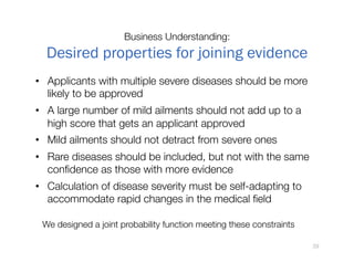 Business Understanding:"
Desired properties for joining evidence
•  Applicants with multiple severe diseases should be more
likely to be approved
•  A large number of mild ailments should not add up to a
high score that gets an applicant approved
•  Mild ailments should not detract from severe ones
•  Rare diseases should be included, but not with the same
conﬁdence as those with more evidence
•  Calculation of disease severity must be self-adapting to
accommodate rapid changes in the medical ﬁeld
We designed a joint probability function meeting these constraints
29
 