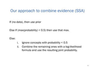 If (no data), then use prior
Else If (max(probability) < 0.5) then use that max.
Else:
i.  Ignore concepts with probability < 0.5
ii.  Combine the remaining ones with a log-likelihood
formula and use the resulting joint probability.
30
Our approach to combine evidence (SSA)
 