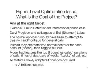 31	31	
Higher Level Optimization Issue:"
What is the Goal of the Project?
Aim at the right target
Example: Fraud Detection for international phone calls 
Daryl Pregibon and colleagues at Bell (Shannon) Labs: 
The normal approach would have been to attempt to
classify fraud/nonfraud for general calls
Instead they characterized normal behavior for each
account (phone), then ﬂagged outliers.
Model had features like top 5 countries called, durations
of calls, times of day, days of week, “faxicity” of call, etc. 
All features slowly adapted if changes occurred.

-> A brilliant success.
 
