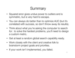Summary
•  Squared error gives undue power to outliers and is
symmetric, but is very hard to escape.
•  You can always do better than to optimize AUC (but it’s
correlated with success, so don’t throw away its results).
•  Think about what you’re asking the computer to search
for: to solve the hardest problems, you’ll need to design
a custom metric.
•  Get at least a random global search capability ready.
•  Work closely with the client and creative folk to
brainstorm project goals and priorities.
•  If your work isn’t implemented, you failed.
33
 
