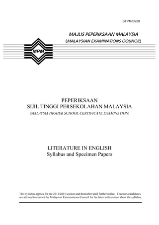 STPM/S920



                                         MAJLIS PEPERIKSAAN MALAYSIA
                                       (MALAYSIAN EXAMINATIONS COUNCIL)




                   PEPERIKSAAN
      SIJIL TINGGI PERSEKOLAHAN MALAYSIA
        (MALAYSIA HIGHER SCHOOL CERTIFICATE EXAMINATION)




                       LITERATURE IN ENGLISH
                       Syllabus and Specimen Papers




This syllabus applies for the 2012/2013 session and thereafter until further notice. Teachers/candidates
are advised to contact the Malaysian Examinations Council for the latest information about the syllabus.




                                                  1
 