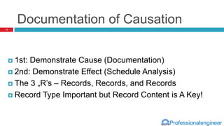 Professionalengineer
Documentation of Causation
 1st: Demonstrate Cause (Documentation)
 2nd: Demonstrate Effect (Schedule Analysis)
 The 3 „R’s – Records, Records, and Records
 Record Type Important but Record Content is A Key!
13
 