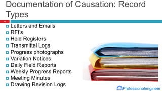 Professionalengineer
Documentation of Causation: Record
Types
 Letters and Emails
 RFI’s
 Hold Registers
 Transmittal Logs
 Progress photographs
 Variation Notices
 Daily Field Reports
 Weekly Progress Reports
 Meeting Minutes
 Drawing Revision Logs
14
 