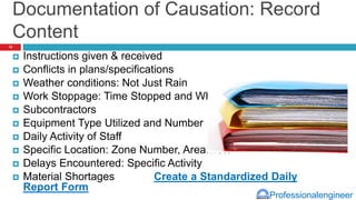 Professionalengineer
Documentation of Causation: Record
Content
 Instructions given & received
 Conflicts in plans/specifications
 Weather conditions: Not Just Rain
 Work Stoppage: Time Stopped and Why
 Subcontractors
 Equipment Type Utilized and Number
 Daily Activity of Staff
 Specific Location: Zone Number, Area…etc
 Delays Encountered: Specific Activity
 Material Shortages Create a Standardized Daily
Report Form
15
 