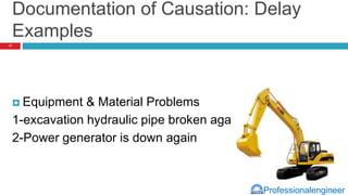 Professionalengineer
Documentation of Causation: Delay
Examples
 Equipment & Material Problems
1-excavation hydraulic pipe broken again
2-Power generator is down again
17
 