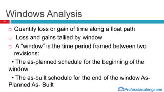 Professionalengineer
Windows Analysis
 Quantify loss or gain of time along a float path
 Loss and gains tallied by window
 A “window” is the time period framed between two
revisions:
• The as-planned schedule for the beginning of the
window
• The as-built schedule for the end of the window As-
Planned As- Built
27
 