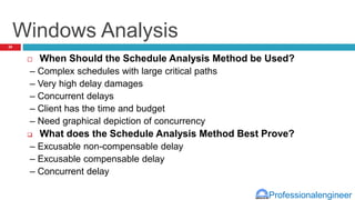 Professionalengineer
Windows Analysis
 When Should the Schedule Analysis Method be Used?
– Complex schedules with large critical paths
– Very high delay damages
– Concurrent delays
– Client has the time and budget
– Need graphical depiction of concurrency
 What does the Schedule Analysis Method Best Prove?
– Excusable non-compensable delay
– Excusable compensable delay
– Concurrent delay
29
 