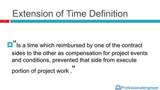 Professionalengineer
Extension of Time Definition
“Is a time which reimbursed by one of the contract
sides to the other as compensation for project events
and conditions, prevented that side from execute
portion of project work .”
3
 
