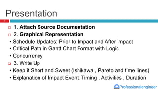Professionalengineer
Presentation
 1. Attach Source Documentation
 2. Graphical Representation
• Schedule Updates: Prior to Impact and After Impact
• Critical Path in Gantt Chart Format with Logic
• Concurrency
 3. Write Up
• Keep it Short and Sweet (Ishikawa , Pareto and time lines)
• Explanation of Impact Event: Timing , Activities , Duration
33
 