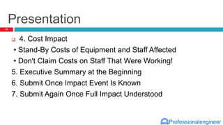 Professionalengineer
Presentation
 4. Cost Impact
• Stand-By Costs of Equipment and Staff Affected
• Don't Claim Costs on Staff That Were Working!
5. Executive Summary at the Beginning
6. Submit Once Impact Event Is Known
7. Submit Again Once Full Impact Understood
34
 