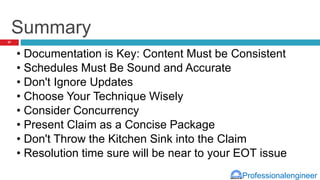 Professionalengineer
Summary
• Documentation is Key: Content Must be Consistent
• Schedules Must Be Sound and Accurate
• Don't Ignore Updates
• Choose Your Technique Wisely
• Consider Concurrency
• Present Claim as a Concise Package
• Don't Throw the Kitchen Sink into the Claim
• Resolution time sure will be near to your EOT issue
37
 