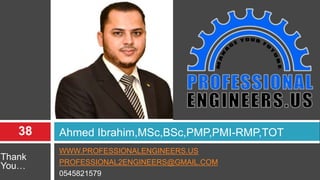 WWW.PROFESSIONALENGINEERS.US
PROFESSIONAL2ENGINEERS@GMAIL.COM
0545821579
Ahmed Ibrahim,MSc,BSc,PMP,PMI-RMP,TOT
Thank
You…
38
 