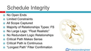 Professionalengineer
Schedule Integrity
 No Open Ends
 Limited Constraints
 All Scope Captured
 Majority of Relationships Types: FS
 No Large Lags: “Float Realistic”
 No Redundant Logic Relationships
 Critical Path Makes Sense
 Critical Path is Continuous
 “Longest Path” Filter Confirmation
7
 