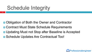 Professionalengineer
Schedule Integrity
 Obligation of Both the Owner and Contractor
 Contract Must State Schedule Requirements
 Updating Must not Stop after Baseline is Accepted
 Schedule Updates Are Contractual Too!
8
 