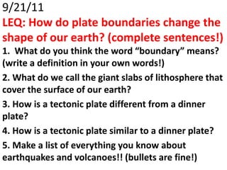 9/21/11
LEQ: How do plate boundaries change the
shape of our earth? (complete sentences!)
1. What do you think the word “boundary” means?
(write a definition in your own words!)
2. What do we call the giant slabs of lithosphere that
cover the surface of our earth?
3. How is a tectonic plate different from a dinner
plate?
4. How is a tectonic plate similar to a dinner plate?
5. Make a list of everything you know about
earthquakes and volcanoes!! (bullets are fine!)
 